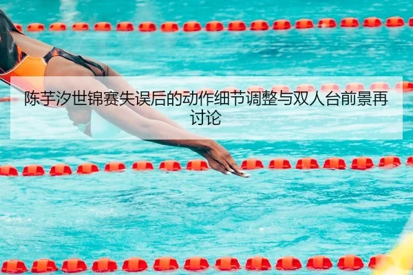 陈芋汐世锦赛失误后的动作细节调整与双人台前景再讨论
