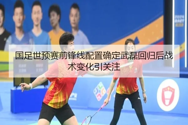 国足世预赛前锋线配置确定武磊回归后战术变化引关注
